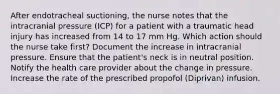 After endotracheal suctioning, the nurse notes that the intracranial pressure (ICP) for a patient with a traumatic head injury has increased from 14 to 17 mm Hg. Which action should the nurse take first? Document the increase in intracranial pressure. Ensure that the patient's neck is in neutral position. Notify the health care provider about the change in pressure. Increase the rate of the prescribed propofol (Diprivan) infusion.