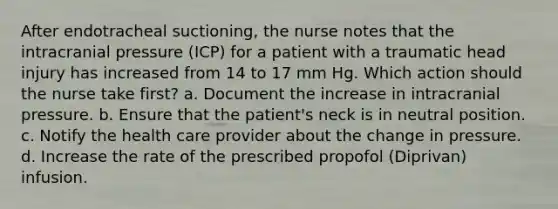 After endotracheal suctioning, the nurse notes that the intracranial pressure (ICP) for a patient with a traumatic head injury has increased from 14 to 17 mm Hg. Which action should the nurse take first? a. Document the increase in intracranial pressure. b. Ensure that the patient's neck is in neutral position. c. Notify the health care provider about the change in pressure. d. Increase the rate of the prescribed propofol (Diprivan) infusion.