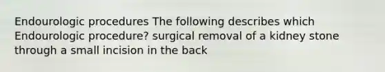 Endourologic procedures The following describes which Endourologic procedure? surgical removal of a kidney stone through a small incision in the back