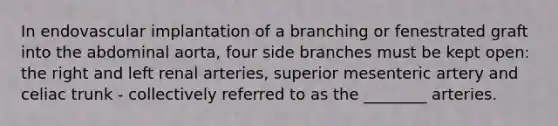 In endovascular implantation of a branching or fenestrated graft into the abdominal aorta, four side branches must be kept open: the right and left renal arteries, superior mesenteric artery and celiac trunk - collectively referred to as the ________ arteries.