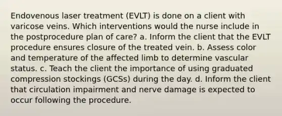 Endovenous laser treatment (EVLT) is done on a client with varicose veins. Which interventions would the nurse include in the postprocedure plan of care? a. Inform the client that the EVLT procedure ensures closure of the treated vein. b. Assess color and temperature of the affected limb to determine vascular status. c. Teach the client the importance of using graduated compression stockings (GCSs) during the day. d. Inform the client that circulation impairment and nerve damage is expected to occur following the procedure.