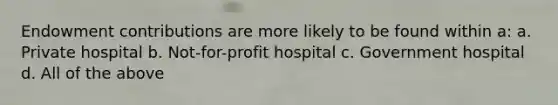 Endowment contributions are more likely to be found within a: a. Private hospital b. Not-for-profit hospital c. Government hospital d. All of the above