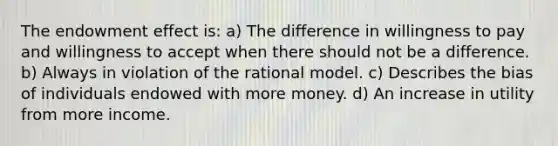 The endowment effect is: a) The difference in willingness to pay and willingness to accept when there should not be a difference. b) Always in violation of the rational model. c) Describes the bias of individuals endowed with more money. d) An increase in utility from more income.