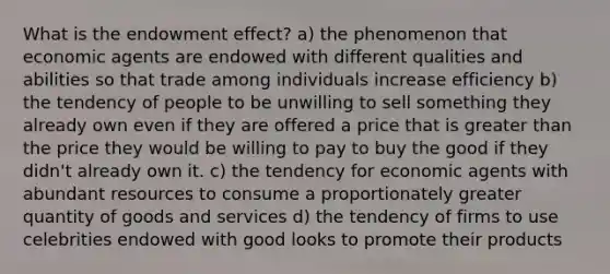 What is the endowment effect? a) the phenomenon that economic agents are endowed with different qualities and abilities so that trade among individuals increase efficiency b) the tendency of people to be unwilling to sell something they already own even if they are offered a price that is greater than the price they would be willing to pay to buy the good if they didn't already own it. c) the tendency for economic agents with abundant resources to consume a proportionately greater quantity of goods and services d) the tendency of firms to use celebrities endowed with good looks to promote their products