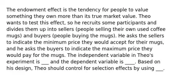 The endowment effect is the tendency for people to value something they own more than its true market value. Theo wants to test this effect, so he recruits some participants and divides them up into sellers (people selling their own used coffee mugs) and buyers (people buying the mugs). He asks the sellers to indicate the minimum price they would accept for their mugs, and he asks the buyers to indicate the maximum price they would pay for the mugs. The independent variable in Theo's experiment is ___ and the dependent variable is ____. Based on his design, Theo should control for selection effects by using ___.