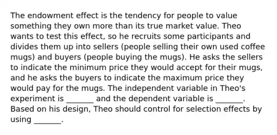 The endowment effect is the tendency for people to value something they own more than its true market value. Theo wants to test this effect, so he recruits some participants and divides them up into sellers (people selling their own used coffee mugs) and buyers (people buying the mugs). He asks the sellers to indicate the minimum price they would accept for their mugs, and he asks the buyers to indicate the maximum price they would pay for the mugs. The independent variable in Theo's experiment is _______ and the dependent variable is _______. Based on his design, Theo should control for selection effects by using _______.