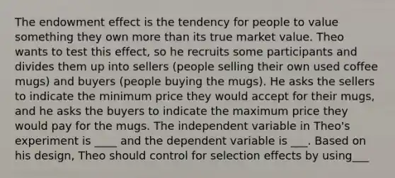 The endowment effect is the tendency for people to value something they own more than its true market value. Theo wants to test this effect, so he recruits some participants and divides them up into sellers (people selling their own used coffee mugs) and buyers (people buying the mugs). He asks the sellers to indicate the minimum price they would accept for their mugs, and he asks the buyers to indicate the maximum price they would pay for the mugs. The independent variable in Theo's experiment is ____ and the dependent variable is ___. Based on his design, Theo should control for selection effects by using___