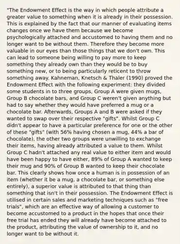 "The Endowment Effect is the way in which people attribute a greater value to something when it is already in their possession. This is explained by the fact that our manner of evaluating items changes once we have them because we become psychologically attached and accustomed to having them and no longer want to be without them. Therefore they become more valuable in our eyes than those things that we don't own. This can lead to someone being willing to pay more to keep something they already own than they would be to buy something new, or to being particularly reticent to throw something away. Kahneman, Knetsch & Thaler (1990) proved the Endowment Effect with the following experiment: they divided some students in to three groups, Group A were given mugs, Group B chocolate bars, and Group C weren't given anything but had to say whether they would have preferred a mug or a chocolate bar. Afterwards, Groups A and B were asked if they wanted to swap over their respective "gifts". Whilst Group C didn't appear to have a particular preference for one or the other of these "gifts" (with 56% having chosen a mug, 44% a bar of chocolate), the other two groups were unwilling to exchange their items, having already attributed a value to them. Whilst Group C hadn't attached any real value to either item and would have been happy to have either, 89% of Group A wanted to keep their mug and 90% of Group B wanted to keep their chocolate bar. This clearly shows how once a human is in possession of an item (whether it be a mug, a chocolate bar, or something else entirely), a superior value is attributed to that thing than something that isn't in their possession. The Endowment Effect is utilised in certain sales and marketing techniques such as "free trials", which are an effective way of allowing a customer to become accustomed to a product in the hopes that once their free trial has ended they will already have become attached to the product, attributing the value of ownership to it, and no longer want to be without it.