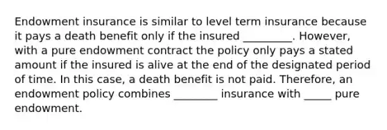 Endowment insurance is similar to level term insurance because it pays a death benefit only if the insured _________. However, with a pure endowment contract the policy only pays a stated amount if the insured is alive at the end of the designated period of time. In this case, a death benefit is not paid. Therefore, an endowment policy combines ________ insurance with _____ pure endowment.