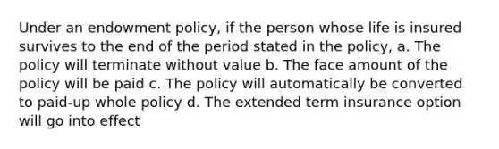 Under an endowment policy, if the person whose life is insured survives to the end of the period stated in the policy, a. The policy will terminate without value b. The face amount of the policy will be paid c. The policy will automatically be converted to paid-up whole policy d. The extended term insurance option will go into effect