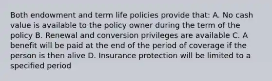 Both endowment and term life policies provide that: A. No cash value is available to the policy owner during the term of the policy B. Renewal and conversion privileges are available C. A benefit will be paid at the end of the period of coverage if the person is then alive D. Insurance protection will be limited to a specified period