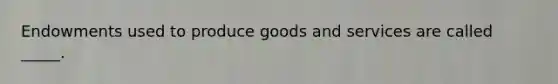 Endowments used to produce goods and services are called _____.