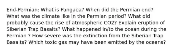 End-Permian: What is Pangaea? When did the Permian end? What was the climate like in the Permian period? What did probably cause the rise of atmospheric CO2? Explain eruption of Siberian Trap Basalts? What happened in/to the ocean during the Permian ? How severe was the extinction from the Siberian Trap Basalts? Which toxic gas may have been emitted by the oceans?