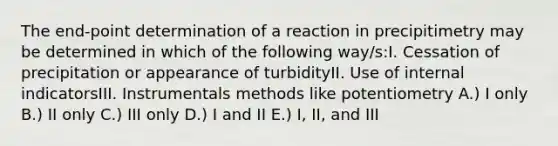 The end-point determination of a reaction in precipitimetry may be determined in which of the following way/s:I. Cessation of precipitation or appearance of turbidityII. Use of internal indicatorsIII. Instrumentals methods like potentiometry A.) I only B.) II only C.) III only D.) I and II E.) I, II, and III