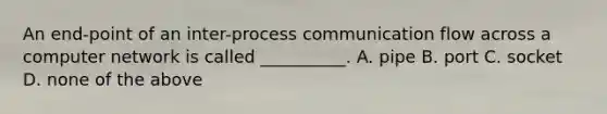 An end-point of an inter-process communication flow across a computer network is called __________. A. pipe B. port C. socket D. none of the above