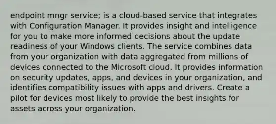 endpoint mngr service; is a cloud-based service that integrates with Configuration Manager. It provides insight and intelligence for you to make more informed decisions about the update readiness of your Windows clients. The service combines data from your organization with data aggregated from millions of devices connected to the Microsoft cloud. It provides information on security updates, apps, and devices in your organization, and identifies compatibility issues with apps and drivers. Create a pilot for devices most likely to provide the best insights for assets across your organization.