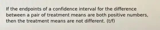 If the endpoints of a confidence interval for the difference between a pair of treatment means are both positive numbers, then the treatment means are not different. (t/f)