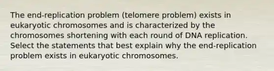 The end‑replication problem (telomere problem) exists in eukaryotic chromosomes and is characterized by the chromosomes shortening with each round of DNA replication. Select the statements that best explain why the end-replication problem exists in eukaryotic chromosomes.