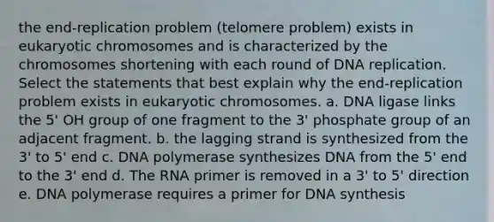 the end-replication problem (telomere problem) exists in eukaryotic chromosomes and is characterized by the chromosomes shortening with each round of DNA replication. Select the statements that best explain why the end-replication problem exists in eukaryotic chromosomes. a. DNA ligase links the 5' OH group of one fragment to the 3' phosphate group of an adjacent fragment. b. the lagging strand is synthesized from the 3' to 5' end c. DNA polymerase synthesizes DNA from the 5' end to the 3' end d. The RNA primer is removed in a 3' to 5' direction e. DNA polymerase requires a primer for DNA synthesis