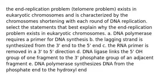 the end-replication problem (telomere problem) exists in eukaryotic chromosomes and is characterized by the chromosomes shortening with each round of <a href='https://www.questionai.com/knowledge/kofV2VQU2J-dna-replication' class='anchor-knowledge'>dna replication</a>. select the statements that best explain why the end-replication problem exists in eukaryotic chromosomes. a. DNA polymerase requires a primer for DNA synthesis b. the lagging strand is synthesized from the 3' end to the 5' end c. the RNA primer is removed in a 3' to 5' direction d. DNA ligase links the 5' OH group of one fragment to the 3' phosphate group of an adjacent fragment e. DNA polymerase synthesizes DNA from the phosphate end to the hydroxyl end