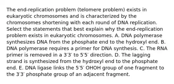 The end‑replication problem (telomere problem) exists in eukaryotic chromosomes and is characterized by the chromosomes shortening with each round of DNA replication. Select the statements that best explain why the end-replication problem exists in eukaryotic chromosomes. A. DNA polymerase synthesizes DNA from the phosphate end to the hydroxyl end. B. DNA polymerase requires a primer for DNA synthesis. C. The RNA primer is removed in a 3′3′ to 5′5′ direction. D. The lagging strand is synthesized from the hydroxyl end to the phosphate end. E. DNA ligase links the 5′5′ OHOH group of one fragment to the 3′3′ phosphate group of an adjacent fragment.