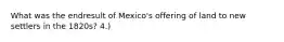 What was the endresult of Mexico's offering of land to new settlers in the 1820s? 4.)