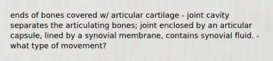 ends of bones covered w/ articular cartilage - joint cavity separates the articulating bones; joint enclosed by an articular capsule, lined by a synovial membrane, contains synovial fluid. - what type of movement?