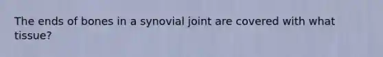 The ends of bones in a synovial joint are covered with what tissue?