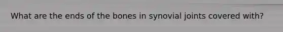 What are the ends of the bones in synovial joints covered with?