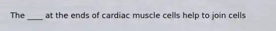 The ____ at the ends of cardiac muscle cells help to join cells