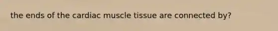 the ends of the cardiac muscle tissue are connected by?