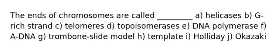 The ends of chromosomes are called _________ a) helicases b) G-rich strand c) telomeres d) topoisomerases e) DNA polymerase f) A-DNA g) trombone-slide model h) template i) Holliday j) Okazaki