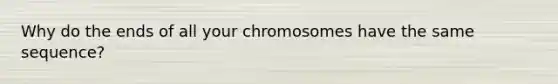 Why do the ends of all your chromosomes have the same sequence?