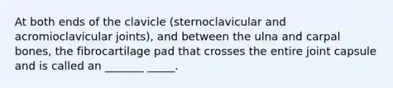 At both ends of the clavicle (sternoclavicular and acromioclavicular joints), and between the ulna and carpal bones, the fibrocartilage pad that crosses the entire joint capsule and is called an _______ _____.