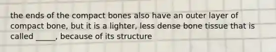 the ends of the compact bones also have an outer layer of compact bone, but it is a lighter, less dense bone tissue that is called _____, because of its structure