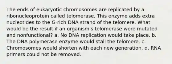 The ends of eukaryotic chromosomes are replicated by a ribonucleoprotein called telomerase. This enzyme adds extra nucleotides to the G-rich DNA strand of the telomere. What would be the result if an organism's telomerase were mutated and nonfunctional? a. No DNA replication would take place. b. The DNA polymerase enzyme would stall the telomere. c. Chromosomes would shorten with each new generation. d. RNA primers could not be removed.