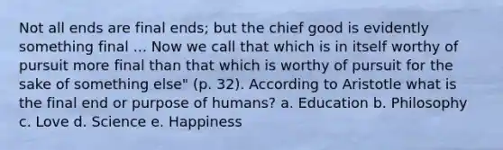 Not all ends are final ends; but the chief good is evidently something final ... Now we call that which is in itself worthy of pursuit more final than that which is worthy of pursuit for the sake of something else" (p. 32). According to Aristotle what is the final end or purpose of humans? a. Education b. Philosophy c. Love d. Science e. Happiness