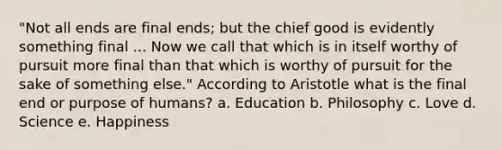 "Not all ends are final ends; but the chief good is evidently something final ... Now we call that which is in itself worthy of pursuit more final than that which is worthy of pursuit for the sake of something else." According to Aristotle what is the final end or purpose of humans? a. Education b. Philosophy c. Love d. Science e. Happiness