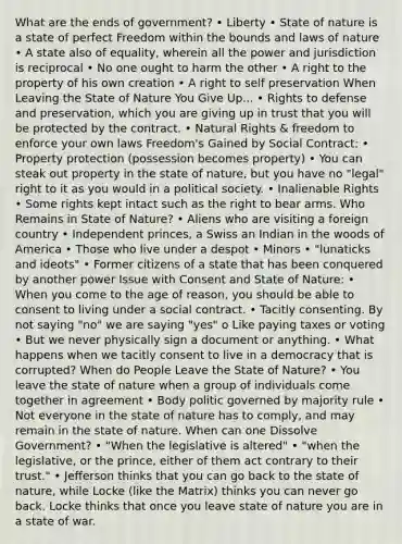 What are the ends of government? • Liberty • State of nature is a state of perfect Freedom within the bounds and laws of nature • A state also of equality, wherein all the power and jurisdiction is reciprocal • No one ought to harm the other • A right to the property of his own creation • A right to self preservation When Leaving the State of Nature You Give Up... • Rights to defense and preservation, which you are giving up in trust that you will be protected by the contract. • Natural Rights & freedom to enforce your own laws Freedom's Gained by Social Contract: • Property protection (possession becomes property) • You can steak out property in the state of nature, but you have no "legal" right to it as you would in a political society. • Inalienable Rights • Some rights kept intact such as the right to bear arms. Who Remains in State of Nature? • Aliens who are visiting a foreign country • Independent princes, a Swiss an Indian in the woods of America • Those who live under a despot • Minors • "lunaticks and ideots" • Former citizens of a state that has been conquered by another power Issue with Consent and State of Nature: • When you come to the age of reason, you should be able to consent to living under a social contract. • Tacitly consenting. By not saying "no" we are saying "yes" o Like paying taxes or voting • But we never physically sign a document or anything. • What happens when we tacitly consent to live in a democracy that is corrupted? When do People Leave the State of Nature? • You leave the state of nature when a group of individuals come together in agreement • Body politic governed by majority rule • Not everyone in the state of nature has to comply, and may remain in the state of nature. When can one Dissolve Government? • "When the legislative is altered" • "when the legislative, or the prince, either of them act contrary to their trust." • Jefferson thinks that you can go back to the state of nature, while Locke (like the Matrix) thinks you can never go back. Locke thinks that once you leave state of nature you are in a state of war.