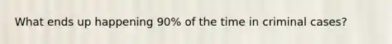 What ends up happening 90% of the time in criminal cases?