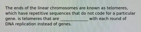 The ends of the linear chromosomes are known as telomeres, which have repetitive sequences that do not code for a particular gene. is telomeres that are ______________ with each round of DNA replication instead of genes.