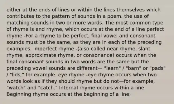 either at the ends of lines or within the lines themselves which contributes to the pattern of sounds in a poem. the use of matching sounds in two or more words. The most common type of rhyme is end rhyme, which occurs at the end of a line perfect rhyme -For a rhyme to be perfect, final vowel and consonant sounds must be the same, as they are in each of the preceding examples. imperfect rhyme -(also called near rhyme, slant rhyme, approximate rhyme, or consonance) occurs when the final consonant sounds in two words are the same but the preceding vowel sounds are different— "learn" / "barn" or "pads" / "lids," for example. eye rhyme -eye rhyme occurs when two words look as if they should rhyme but do not—for example, "watch" and "catch." Internal rhyme occurs within a line Beginning rhyme occurs at the beginning of a line: