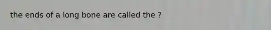 the ends of a long bone are called the ?