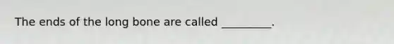 The ends of the long bone are called _________.