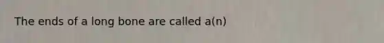 The ends of a long bone are called a(n)