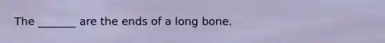 The _______ are the ends of a long bone.