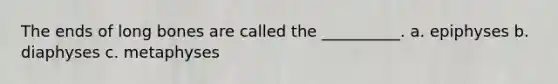 The ends of long bones are called the __________. a. epiphyses b. diaphyses c. metaphyses