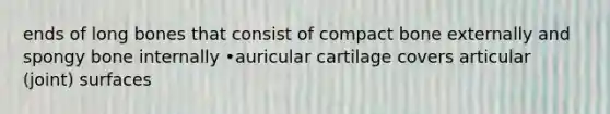 ends of long bones that consist of compact bone externally and spongy bone internally •auricular cartilage covers articular (joint) surfaces