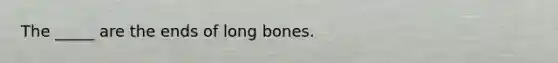 The _____ are the ends of long bones.