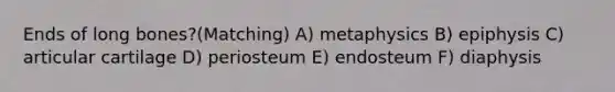 Ends of long bones?(Matching) A) metaphysics B) epiphysis C) articular cartilage D) periosteum E) endosteum F) diaphysis